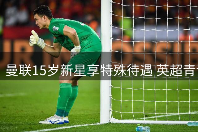曼联15岁新星享特殊待遇 英超青训规则保护未成年球员